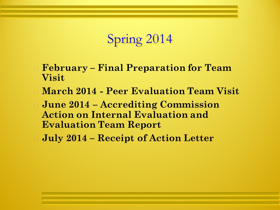 Spring 2014   February – Final Preparation for Team Visit   March Peer Evaluation Team Visit   June 2014 – Accrediting Commission Action on Internal Evaluation and Evaluation Team Report   July 2014 – Receipt of Action Letter