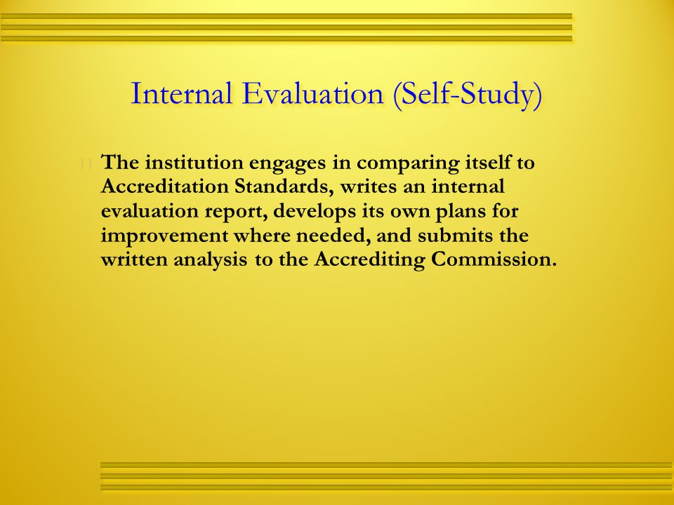 Internal Evaluation (Self-Study)   The institution engages in comparing itself to Accreditation Standards, writes an internal evaluation report, develops its own plans for improvement where needed, and submits the written analysis to the Accrediting Commission.