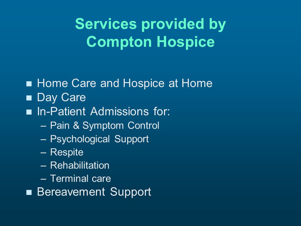 Services provided by Compton Hospice n n Home Care and Hospice at Home n n Day Care n n In-Patient Admissions for: – –Pain & Symptom Control – –Psychological Support – –Respite – –Rehabilitation – –Terminal care n n Bereavement Support