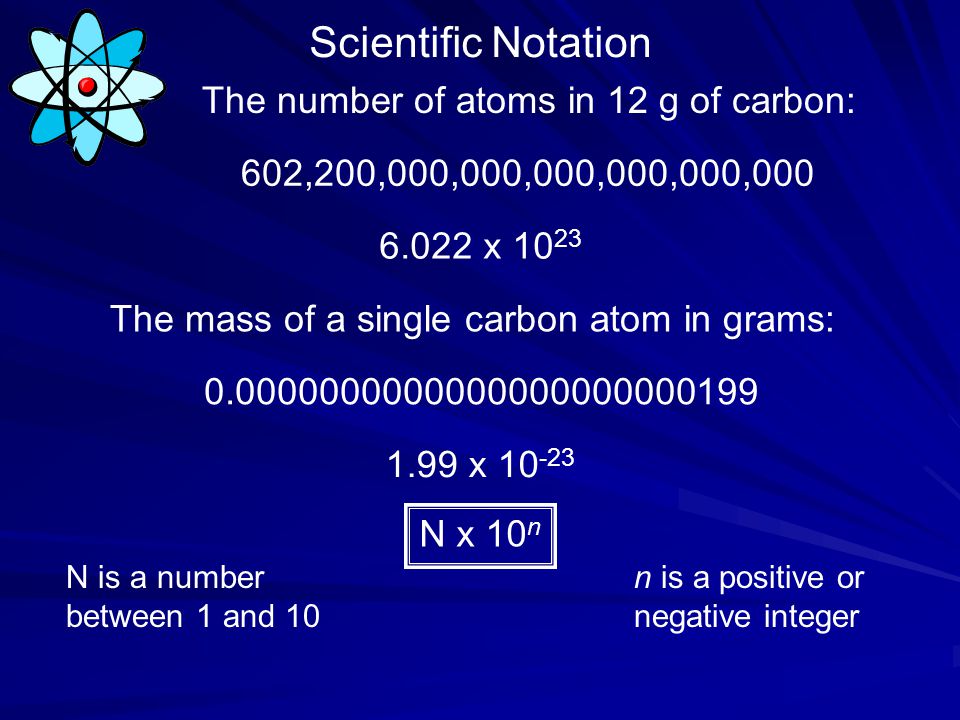 Scientific Notation The number of atoms in 12 g of carbon: 602,200,000,000,000,000,000, x The mass of a single carbon atom in grams: x N x 10 n N is a number between 1 and 10 n is a positive or negative integer