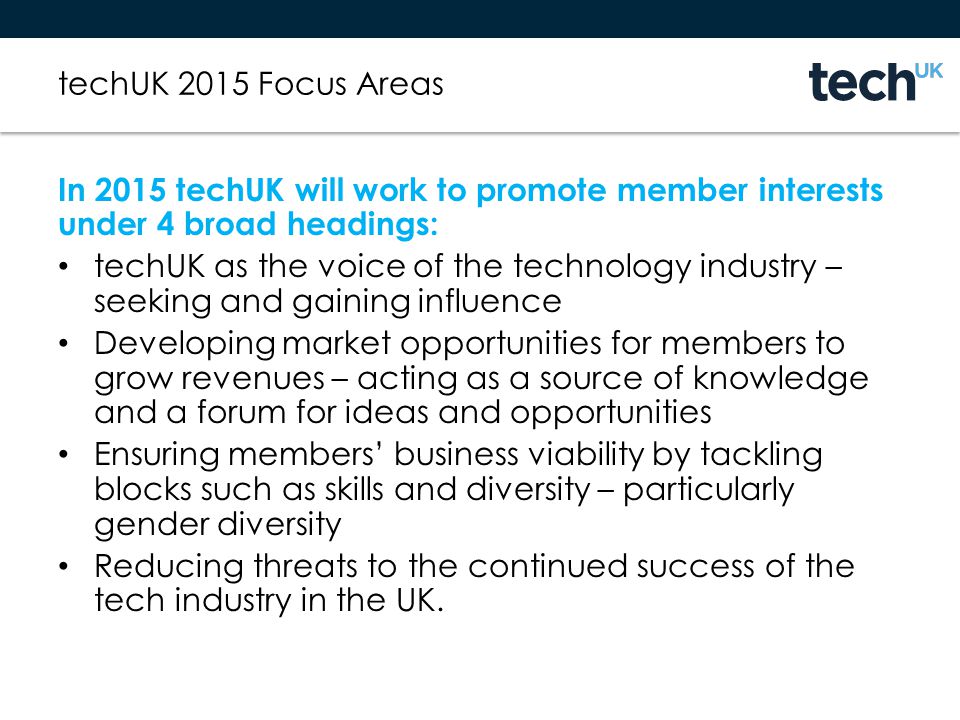 techUK 2015 Focus Areas In 2015 techUK will work to promote member interests under 4 broad headings: techUK as the voice of the technology industry – seeking and gaining influence Developing market opportunities for members to grow revenues – acting as a source of knowledge and a forum for ideas and opportunities Ensuring members’ business viability by tackling blocks such as skills and diversity – particularly gender diversity Reducing threats to the continued success of the tech industry in the UK.
