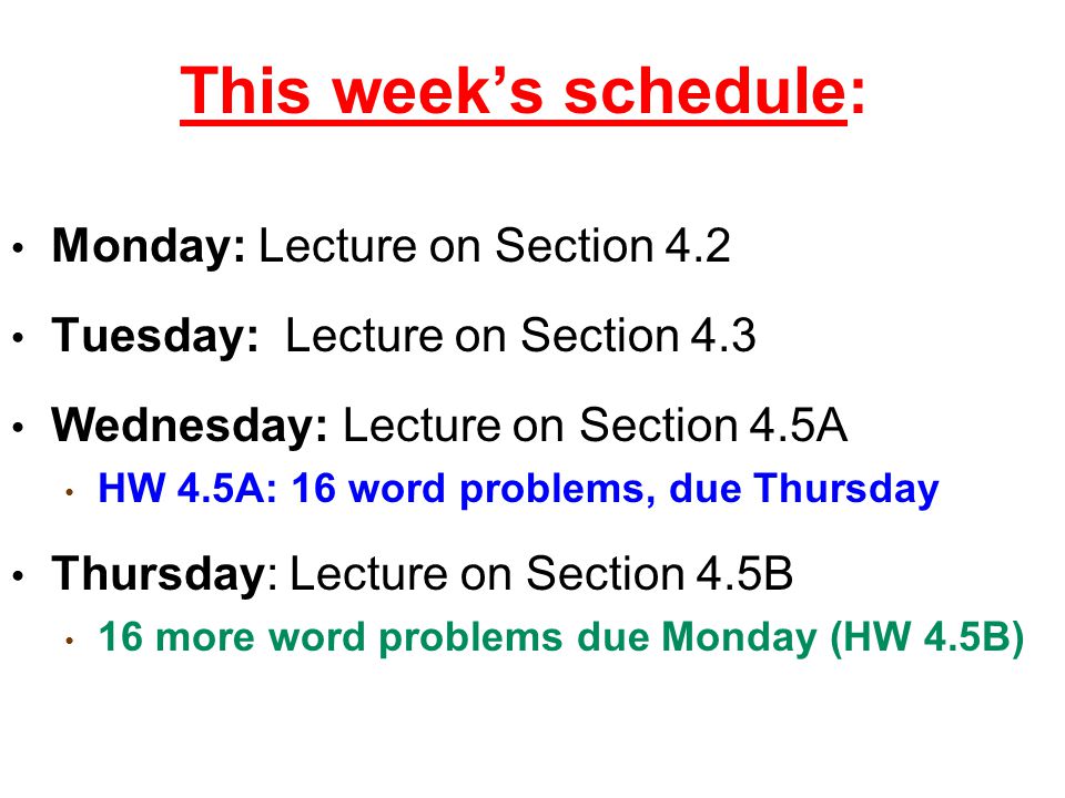This week’s schedule: Monday: Lecture on Section 4.2 Tuesday: Lecture on Section 4.3 Wednesday: Lecture on Section 4.5A HW 4.5A: 16 word problems, due Thursday Thursday: Lecture on Section 4.5B 16 more word problems due Monday (HW 4.5B)