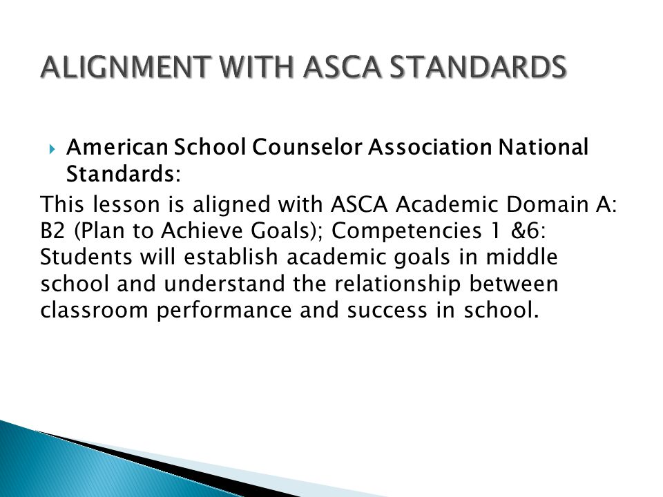  American School Counselor Association National Standards: This lesson is aligned with ASCA Academic Domain A: B2 (Plan to Achieve Goals); Competencies 1 &6: Students will establish academic goals in middle school and understand the relationship between classroom performance and success in school.
