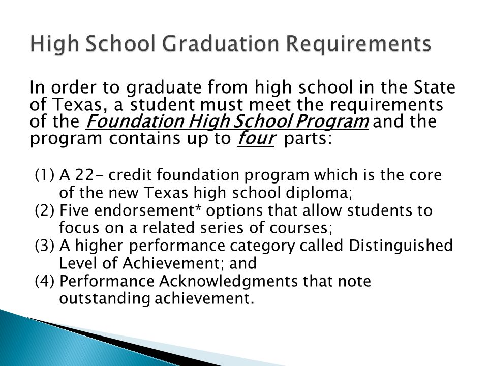 In order to graduate from high school in the State of Texas, a student must meet the requirements of the Foundation High School Program and the program contains up to four parts: (1) A 22- credit foundation program which is the core of the new Texas high school diploma; (2) Five endorsement* options that allow students to focus on a related series of courses; (3) A higher performance category called Distinguished Level of Achievement; and (4) Performance Acknowledgments that note outstanding achievement.
