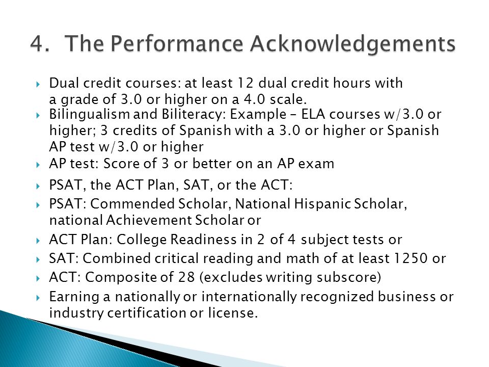  PSAT, the ACT Plan, SAT, or the ACT:  PSAT: Commended Scholar, National Hispanic Scholar, national Achievement Scholar or  ACT Plan: College Readiness in 2 of 4 subject tests or  SAT: Combined critical reading and math of at least 1250 or  ACT: Composite of 28 (excludes writing subscore)  Earning a nationally or internationally recognized business or industry certification or license.