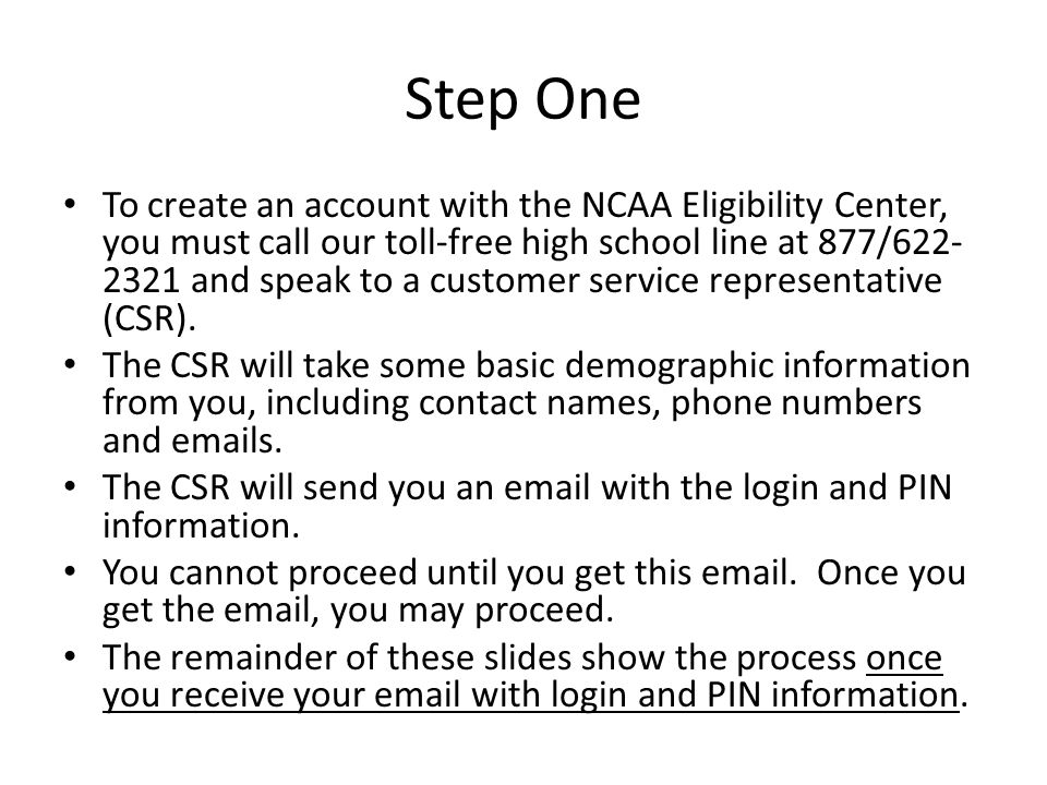 Step One To create an account with the NCAA Eligibility Center, you must call our toll-free high school line at 877/ and speak to a customer service representative (CSR).