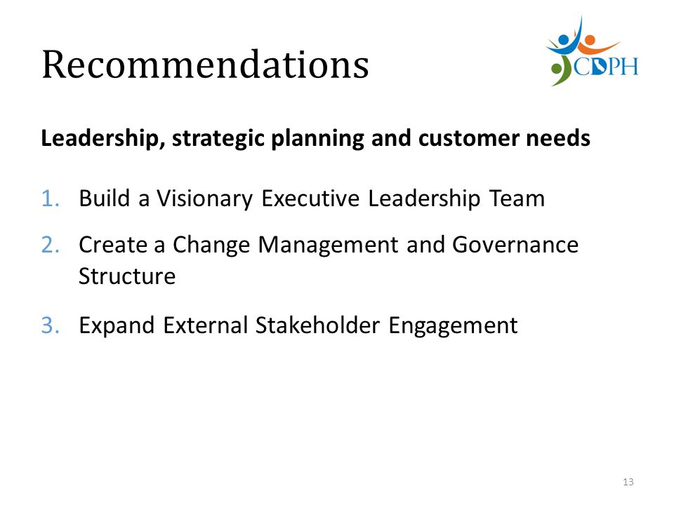 Recommendations Leadership, strategic planning and customer needs 1.Build a Visionary Executive Leadership Team 2.Create a Change Management and Governance Structure 3.Expand External Stakeholder Engagement 13