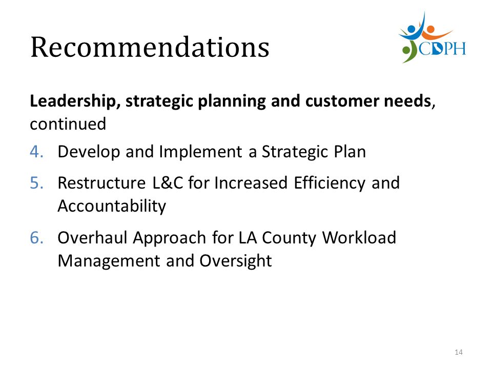 Recommendations Leadership, strategic planning and customer needs, continued 4.Develop and Implement a Strategic Plan 5.Restructure L&C for Increased Efficiency and Accountability 6.Overhaul Approach for LA County Workload Management and Oversight 14