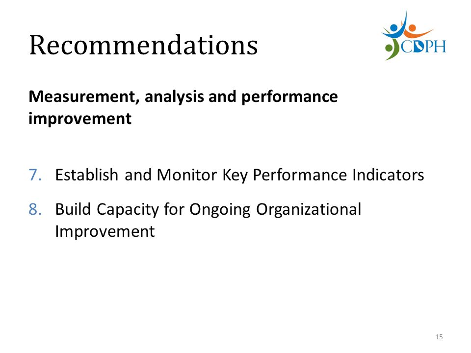 Recommendations Measurement, analysis and performance improvement 7.Establish and Monitor Key Performance Indicators 8.Build Capacity for Ongoing Organizational Improvement 15