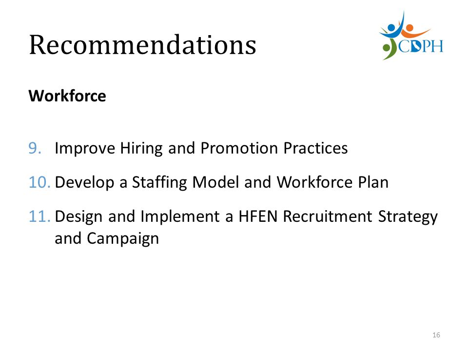 Recommendations Workforce 9.Improve Hiring and Promotion Practices 10.Develop a Staffing Model and Workforce Plan 11.Design and Implement a HFEN Recruitment Strategy and Campaign 16