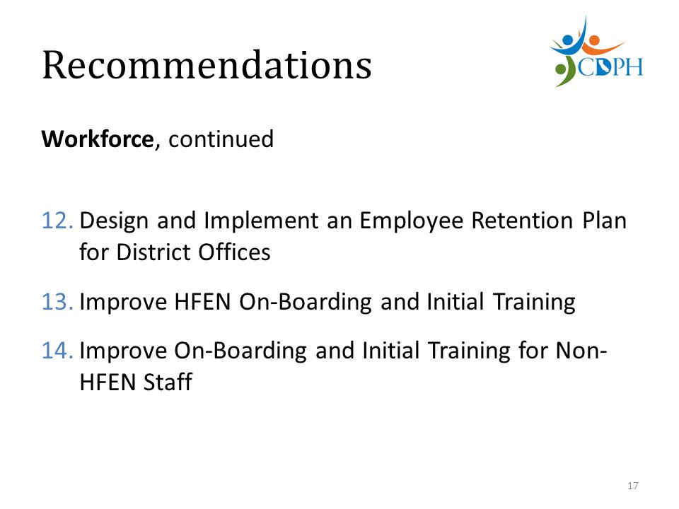 Recommendations Workforce, continued 12.Design and Implement an Employee Retention Plan for District Offices 13.Improve HFEN On-Boarding and Initial Training 14.Improve On-Boarding and Initial Training for Non- HFEN Staff 17