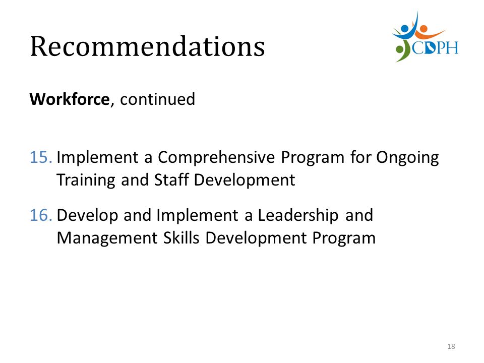 Recommendations Workforce, continued 15.Implement a Comprehensive Program for Ongoing Training and Staff Development 16.Develop and Implement a Leadership and Management Skills Development Program 18