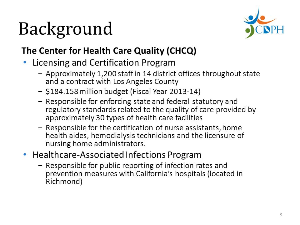 Background The Center for Health Care Quality (CHCQ) Licensing and Certification Program ‒Approximately 1,200 staff in 14 district offices throughout state and a contract with Los Angeles County ‒$ million budget (Fiscal Year ) ‒Responsible for enforcing state and federal statutory and regulatory standards related to the quality of care provided by approximately 30 types of health care facilities ‒Responsible for the certification of nurse assistants, home health aides, hemodialysis technicians and the licensure of nursing home administrators.
