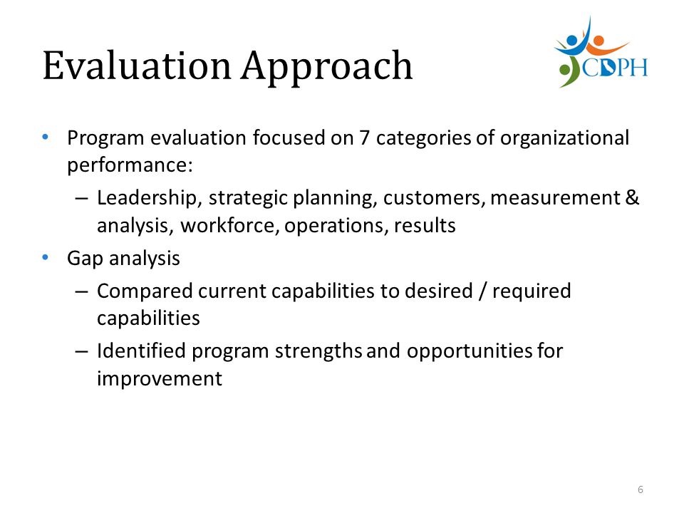 Evaluation Approach Program evaluation focused on 7 categories of organizational performance: – Leadership, strategic planning, customers, measurement & analysis, workforce, operations, results Gap analysis – Compared current capabilities to desired / required capabilities – Identified program strengths and opportunities for improvement 6