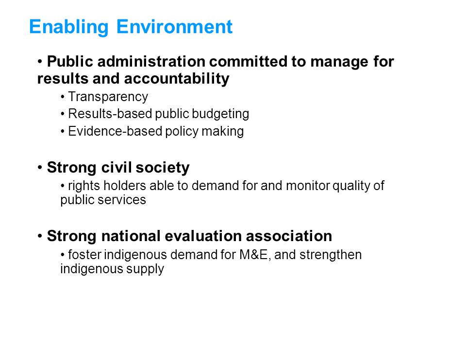 Public administration committed to manage for results and accountability Transparency Results-based public budgeting Evidence-based policy making Strong civil society rights holders able to demand for and monitor quality of public services Strong national evaluation association foster indigenous demand for M&E, and strengthen indigenous supply Enabling Environment