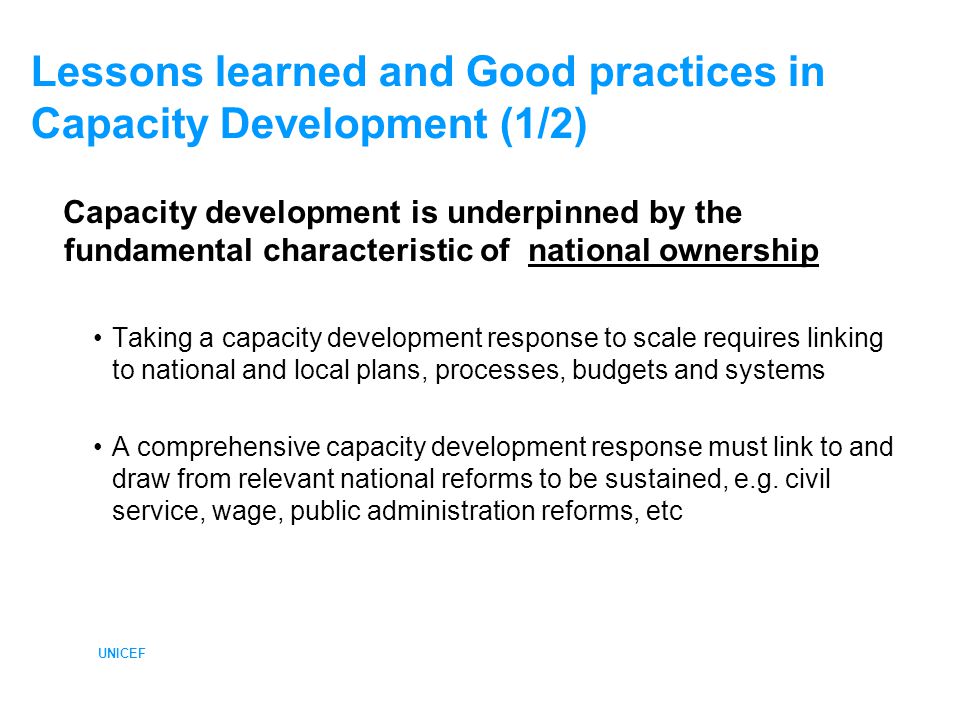 UNICEF Lessons learned and Good practices in Capacity Development (1/2) Capacity development is underpinned by the fundamental characteristic of national ownership Taking a capacity development response to scale requires linking to national and local plans, processes, budgets and systems A comprehensive capacity development response must link to and draw from relevant national reforms to be sustained, e.g.