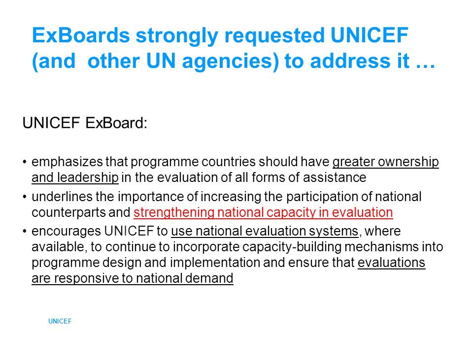 UNICEF ExBoards strongly requested UNICEF (and other UN agencies) to address it … UNICEF ExBoard: emphasizes that programme countries should have greater ownership and leadership in the evaluation of all forms of assistance underlines the importance of increasing the participation of national counterparts and strengthening national capacity in evaluation encourages UNICEF to use national evaluation systems, where available, to continue to incorporate capacity-building mechanisms into programme design and implementation and ensure that evaluations are responsive to national demand