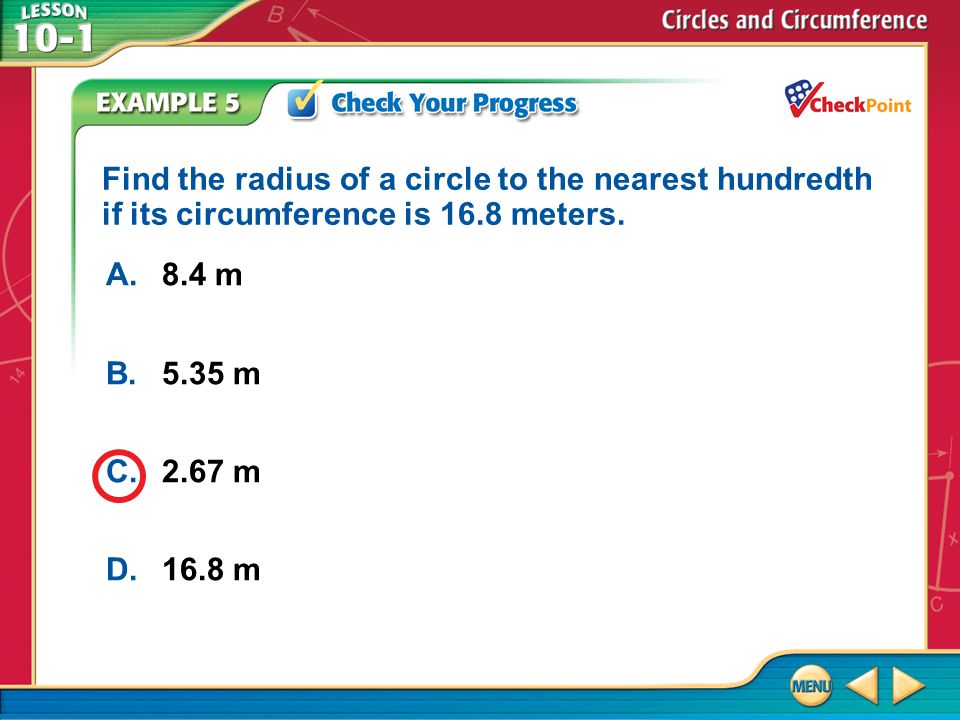 Example 5 A.8.4 m B.5.35 m C.2.67 m D.16.8 m Find the radius of a circle to the nearest hundredth if its circumference is 16.8 meters.