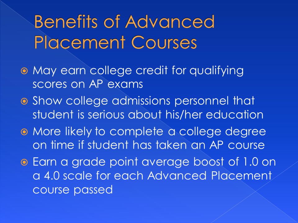  May earn college credit for qualifying scores on AP exams  Show college admissions personnel that student is serious about his/her education  More likely to complete a college degree on time if student has taken an AP course  Earn a grade point average boost of 1.0 on a 4.0 scale for each Advanced Placement course passed
