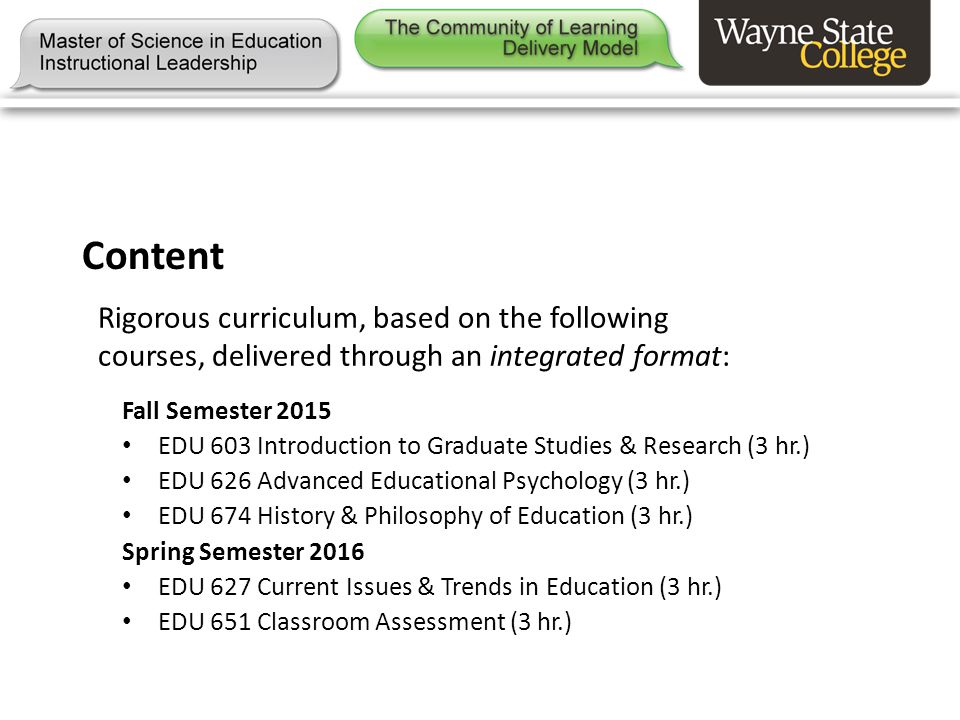 Content Rigorous curriculum, based on the following courses, delivered through an integrated format: Fall Semester 2015 EDU 603 Introduction to Graduate Studies & Research (3 hr.) EDU 626 Advanced Educational Psychology (3 hr.) EDU 674 History & Philosophy of Education (3 hr.) Spring Semester 2016 EDU 627 Current Issues & Trends in Education (3 hr.) EDU 651 Classroom Assessment (3 hr.)