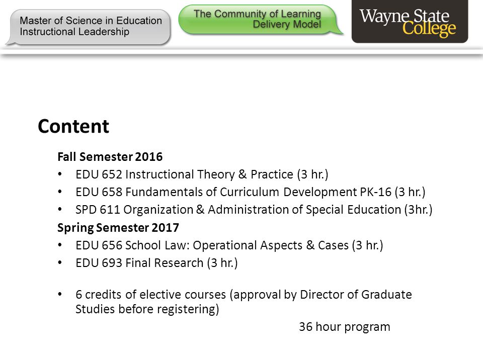 Content Fall Semester 2016 EDU 652 Instructional Theory & Practice (3 hr.) EDU 658 Fundamentals of Curriculum Development PK-16 (3 hr.) SPD 611 Organization & Administration of Special Education (3hr.) Spring Semester 2017 EDU 656 School Law: Operational Aspects & Cases (3 hr.) EDU 693 Final Research (3 hr.) 6 credits of elective courses (approval by Director of Graduate Studies before registering) 36 hour program