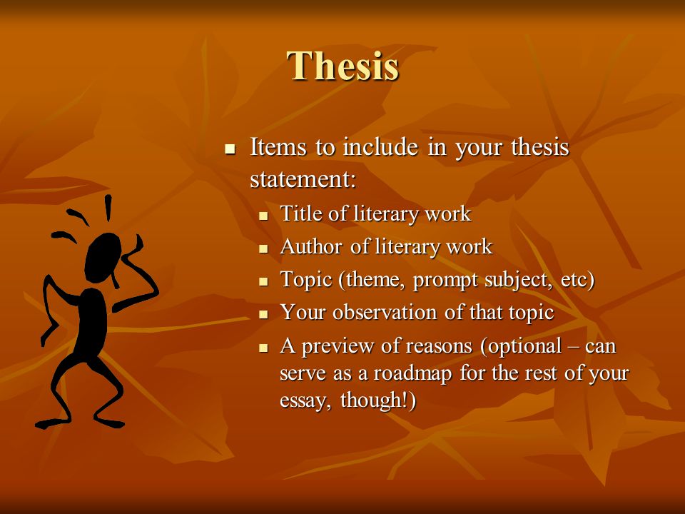 Thesis Items to include in your thesis statement: Items to include in your thesis statement: Title of literary work Title of literary work Author of literary work Author of literary work Topic (theme, prompt subject, etc) Topic (theme, prompt subject, etc) Your observation of that topic Your observation of that topic A preview of reasons (optional – can serve as a roadmap for the rest of your essay, though!) A preview of reasons (optional – can serve as a roadmap for the rest of your essay, though!)