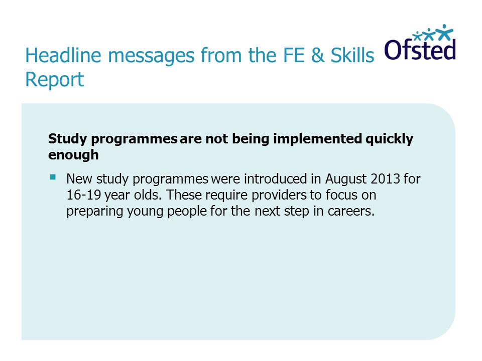 Headline messages from the FE & Skills Report Study programmes are not being implemented quickly enough  New study programmes were introduced in August 2013 for year olds.