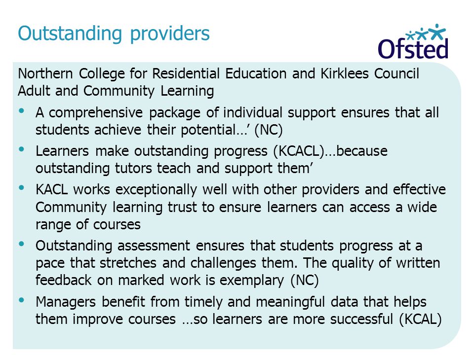 Outstanding providers Northern College for Residential Education and Kirklees Council Adult and Community Learning A comprehensive package of individual support ensures that all students achieve their potential…’ (NC) Learners make outstanding progress (KCACL)…because outstanding tutors teach and support them’ KACL works exceptionally well with other providers and effective Community learning trust to ensure learners can access a wide range of courses Outstanding assessment ensures that students progress at a pace that stretches and challenges them.