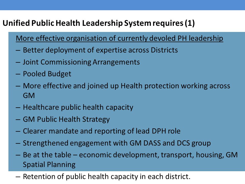 Unified Public Health Leadership System requires (1) More effective organisation of currently devoled PH leadership – Better deployment of expertise across Districts – Joint Commissioning Arrangements – Pooled Budget – More effective and joined up Health protection working across GM – Healthcare public health capacity – GM Public Health Strategy – Clearer mandate and reporting of lead DPH role – Strengthened engagement with GM DASS and DCS group – Be at the table – economic development, transport, housing, GM Spatial Planning – Retention of public health capacity in each district.