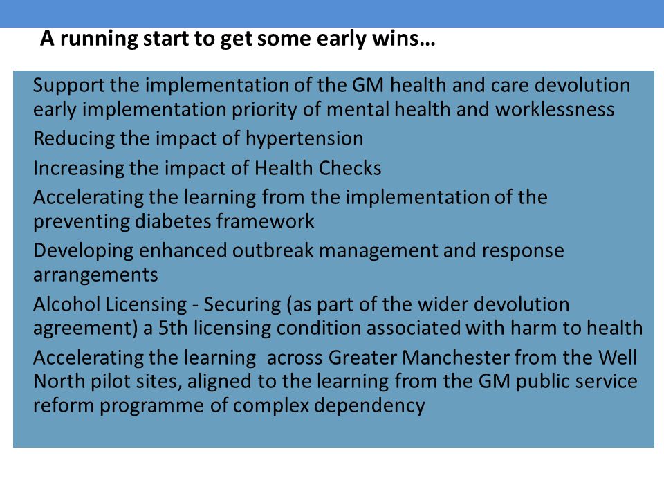A running start to get some early wins… Support the implementation of the GM health and care devolution early implementation priority of mental health and worklessness Reducing the impact of hypertension Increasing the impact of Health Checks Accelerating the learning from the implementation of the preventing diabetes framework Developing enhanced outbreak management and response arrangements Alcohol Licensing - Securing (as part of the wider devolution agreement) a 5th licensing condition associated with harm to health Accelerating the learning across Greater Manchester from the Well North pilot sites, aligned to the learning from the GM public service reform programme of complex dependency