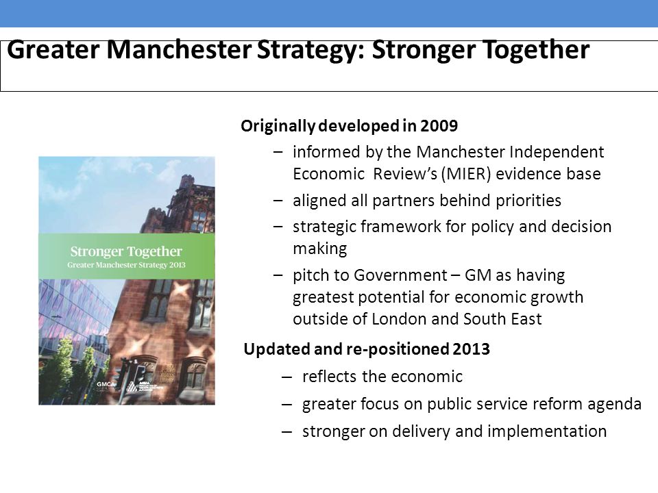 Greater Manchester Strategy: Stronger Together Updated and re-positioned 2013 – reflects the economic – greater focus on public service reform agenda – stronger on delivery and implementation Originally developed in 2009 –informed by the Manchester Independent Economic Review’s (MIER) evidence base –aligned all partners behind priorities –strategic framework for policy and decision making –pitch to Government – GM as having greatest potential for economic growth outside of London and South East