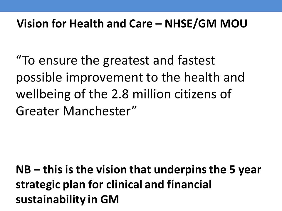 Vision for Health and Care – NHSE/GM MOU To ensure the greatest and fastest possible improvement to the health and wellbeing of the 2.8 million citizens of Greater Manchester NB – this is the vision that underpins the 5 year strategic plan for clinical and financial sustainability in GM
