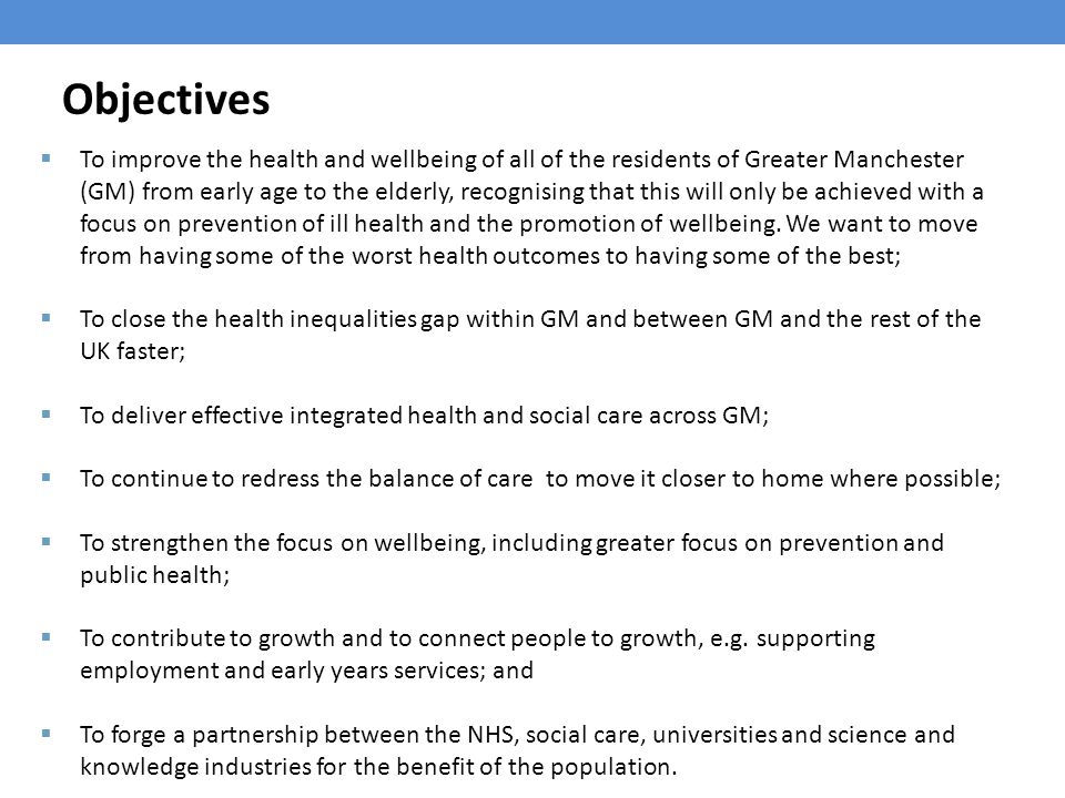 Objectives  To improve the health and wellbeing of all of the residents of Greater Manchester (GM) from early age to the elderly, recognising that this will only be achieved with a focus on prevention of ill health and the promotion of wellbeing.