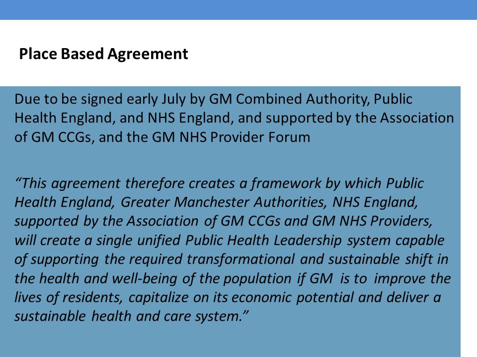 Place Based Agreement Due to be signed early July by GM Combined Authority, Public Health England, and NHS England, and supported by the Association of GM CCGs, and the GM NHS Provider Forum This agreement therefore creates a framework by which Public Health England, Greater Manchester Authorities, NHS England, supported by the Association of GM CCGs and GM NHS Providers, will create a single unified Public Health Leadership system capable of supporting the required transformational and sustainable shift in the health and well-being of the population if GM is to improve the lives of residents, capitalize on its economic potential and deliver a sustainable health and care system.