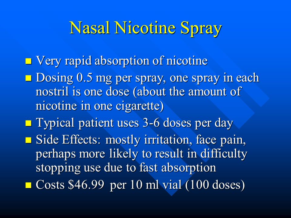 Nasal Nicotine Spray Very rapid absorption of nicotine Very rapid absorption of nicotine Dosing 0.5 mg per spray, one spray in each nostril is one dose (about the amount of nicotine in one cigarette) Dosing 0.5 mg per spray, one spray in each nostril is one dose (about the amount of nicotine in one cigarette) Typical patient uses 3-6 doses per day Typical patient uses 3-6 doses per day Side Effects: mostly irritation, face pain, perhaps more likely to result in difficulty stopping use due to fast absorption Side Effects: mostly irritation, face pain, perhaps more likely to result in difficulty stopping use due to fast absorption Costs $46.99 per 10 ml vial (100 doses) Costs $46.99 per 10 ml vial (100 doses)