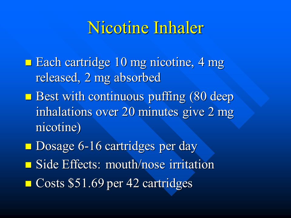 Nicotine Inhaler Each cartridge 10 mg nicotine, 4 mg released, 2 mg absorbed Each cartridge 10 mg nicotine, 4 mg released, 2 mg absorbed Best with continuous puffing (80 deep inhalations over 20 minutes give 2 mg nicotine) Best with continuous puffing (80 deep inhalations over 20 minutes give 2 mg nicotine) Dosage 6-16 cartridges per day Dosage 6-16 cartridges per day Side Effects: mouth/nose irritation Side Effects: mouth/nose irritation Costs $51.69 per 42 cartridges Costs $51.69 per 42 cartridges