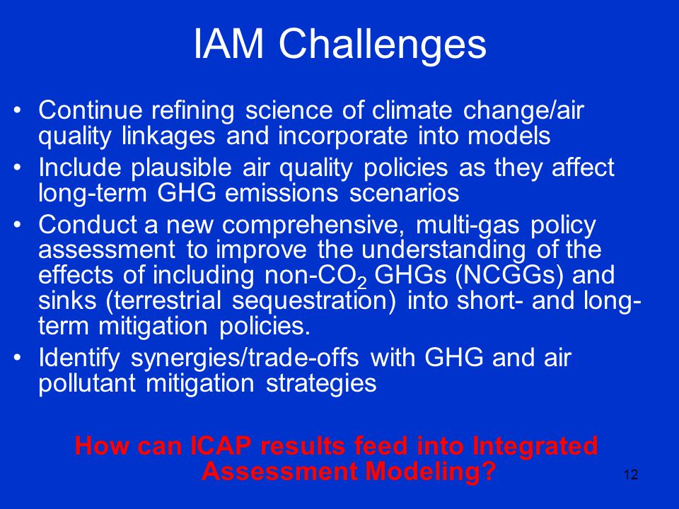 12 IAM Challenges Continue refining science of climate change/air quality linkages and incorporate into models Include plausible air quality policies as they affect long-term GHG emissions scenarios Conduct a new comprehensive, multi-gas policy assessment to improve the understanding of the effects of including non-CO 2 GHGs (NCGGs) and sinks (terrestrial sequestration) into short- and long- term mitigation policies.