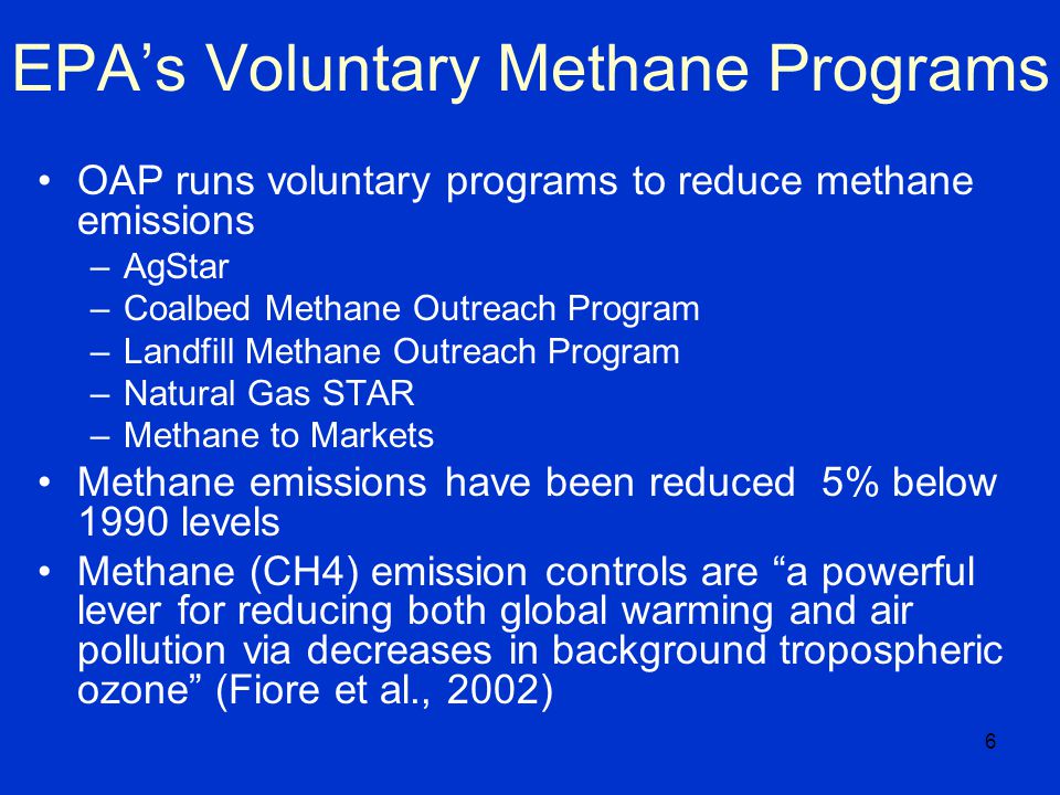6 EPA’s Voluntary Methane Programs OAP runs voluntary programs to reduce methane emissions –AgStar –Coalbed Methane Outreach Program –Landfill Methane Outreach Program –Natural Gas STAR –Methane to Markets Methane emissions have been reduced 5% below 1990 levels Methane (CH4) emission controls are a powerful lever for reducing both global warming and air pollution via decreases in background tropospheric ozone (Fiore et al., 2002)