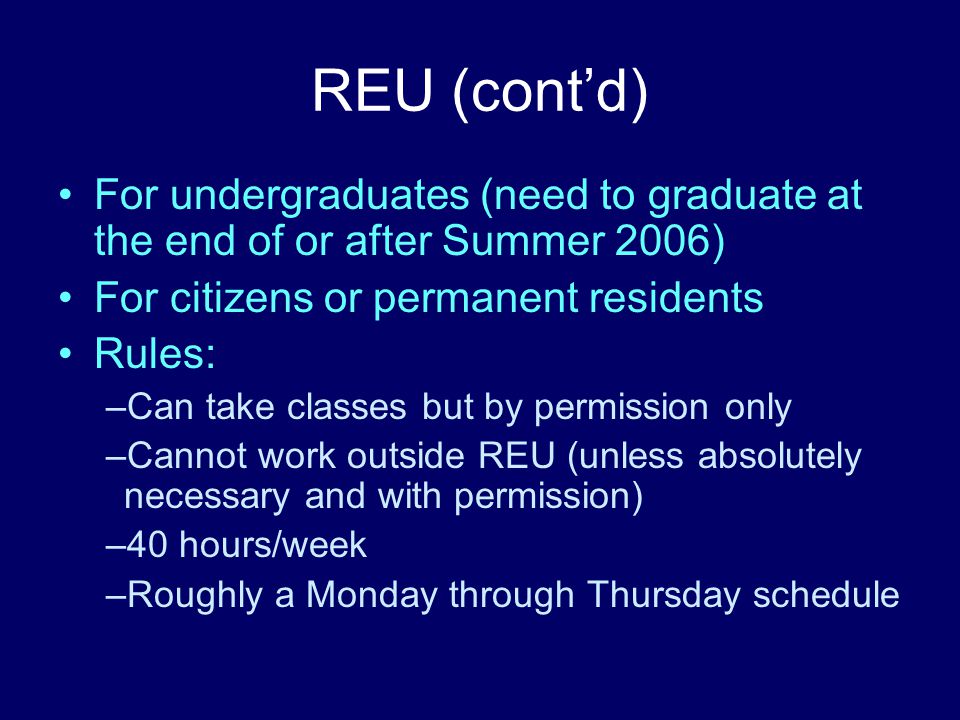 REU (cont’d) For undergraduates (need to graduate at the end of or after Summer 2006) For citizens or permanent residents Rules: –Can take classes but by permission only –Cannot work outside REU (unless absolutely necessary and with permission) –40 hours/week –Roughly a Monday through Thursday schedule