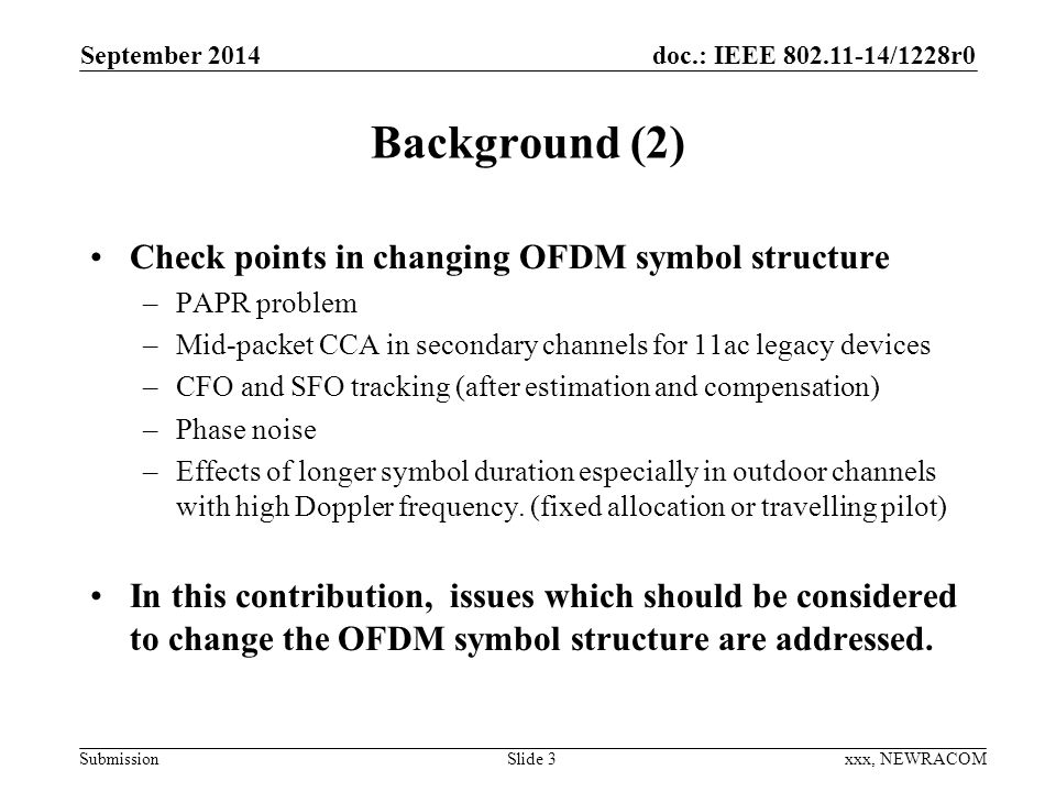 doc.: IEEE /1228r0 Submission Background (2) Check points in changing OFDM symbol structure –PAPR problem –Mid-packet CCA in secondary channels for 11ac legacy devices –CFO and SFO tracking (after estimation and compensation) –Phase noise –Effects of longer symbol duration especially in outdoor channels with high Doppler frequency.