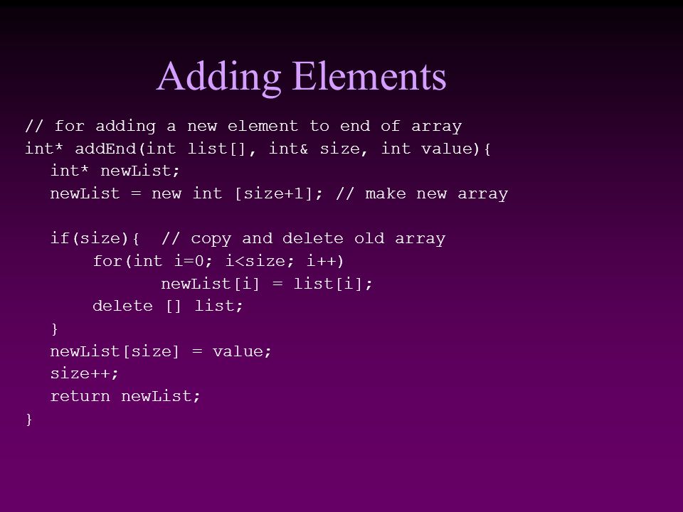 Adding Elements // for adding a new element to end of array int* addEnd(int list[], int& size, int value){ int* newList; newList = new int [size+1]; // make new array if(size){// copy and delete old array for(int i=0; i<size; i++) newList[i] = list[i]; delete [] list; } newList[size] = value; size++; return newList; }