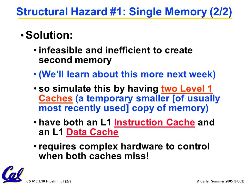 CS 61C L18 Pipelining I (27) A Carle, Summer 2005 © UCB Structural Hazard #1: Single Memory (2/2) Solution: infeasible and inefficient to create second memory (We’ll learn about this more next week) so simulate this by having two Level 1 Caches (a temporary smaller [of usually most recently used] copy of memory) have both an L1 Instruction Cache and an L1 Data Cache requires complex hardware to control when both caches miss!
