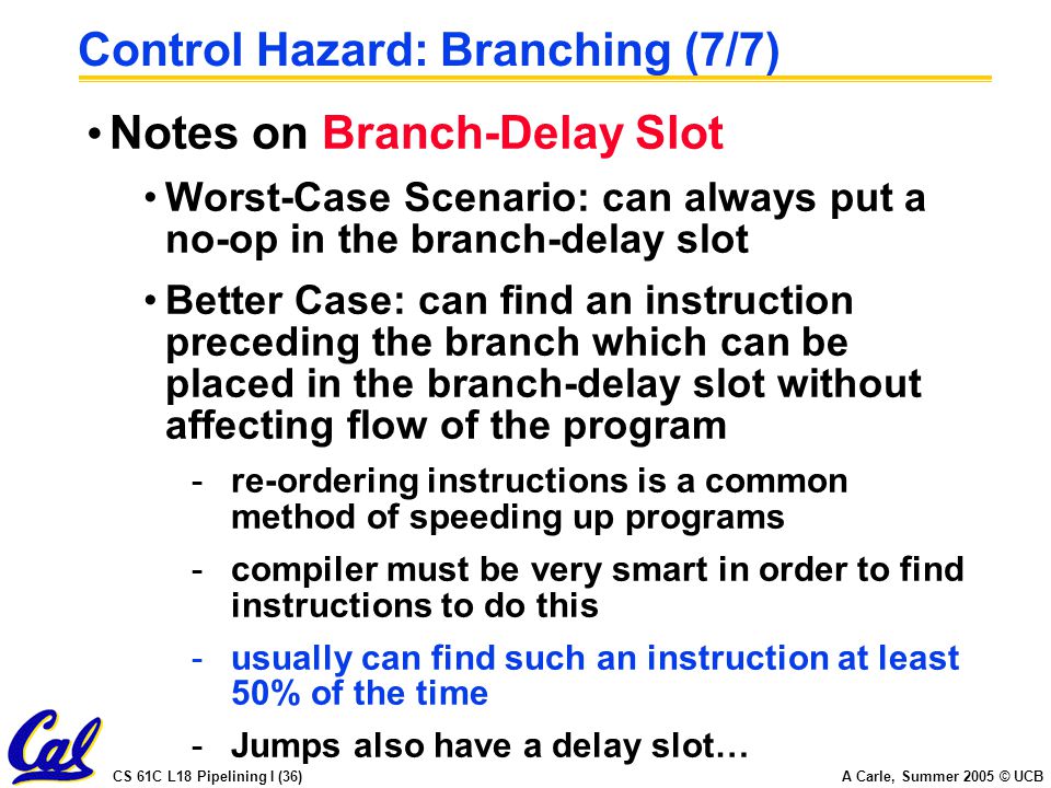 CS 61C L18 Pipelining I (36) A Carle, Summer 2005 © UCB Control Hazard: Branching (7/7) Notes on Branch-Delay Slot Worst-Case Scenario: can always put a no-op in the branch-delay slot Better Case: can find an instruction preceding the branch which can be placed in the branch-delay slot without affecting flow of the program -re-ordering instructions is a common method of speeding up programs -compiler must be very smart in order to find instructions to do this -usually can find such an instruction at least 50% of the time -Jumps also have a delay slot…