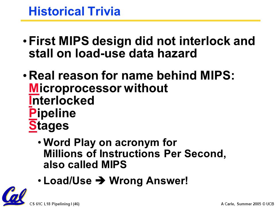 CS 61C L18 Pipelining I (46) A Carle, Summer 2005 © UCB Historical Trivia First MIPS design did not interlock and stall on load-use data hazard Real reason for name behind MIPS: Microprocessor without Interlocked Pipeline Stages Word Play on acronym for Millions of Instructions Per Second, also called MIPS Load/Use  Wrong Answer!