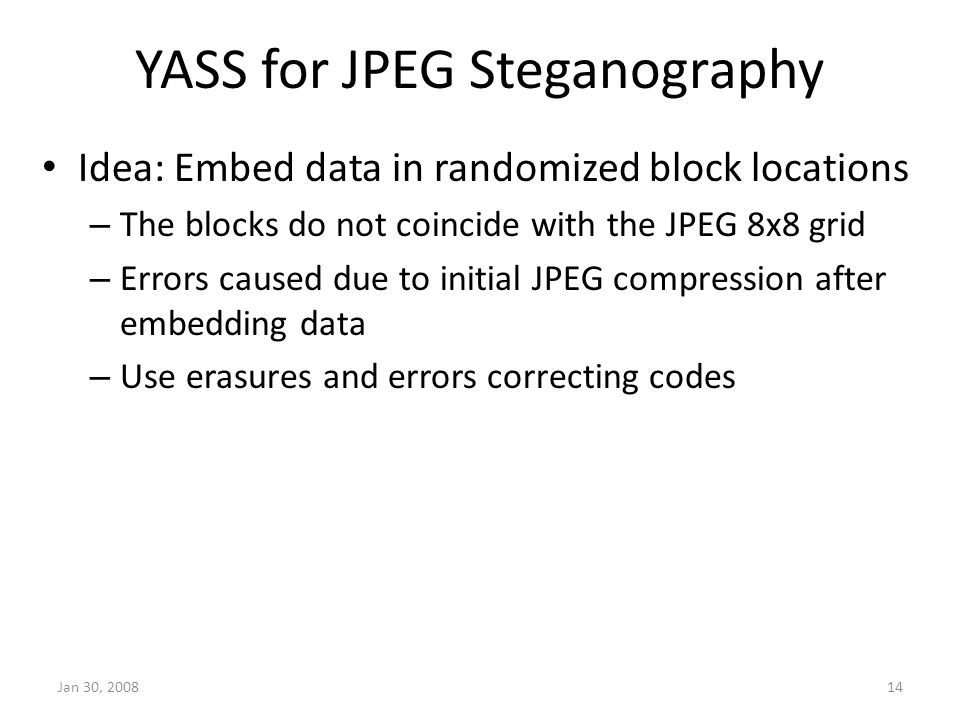 YASS for JPEG Steganography Idea: Embed data in randomized block locations – The blocks do not coincide with the JPEG 8x8 grid – Errors caused due to initial JPEG compression after embedding data – Use erasures and errors correcting codes Jan 30,