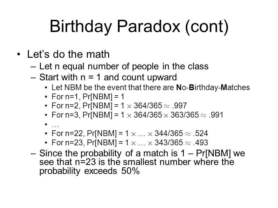 Birthday Paradox (cont) Let’s do the math –Let n equal number of people in the class –Start with n = 1 and count upward Let NBM be the event that there are No-Birthday-Matches For n=1, Pr[NBM] = 1 For n=2, Pr[NBM] = 1 £ 364/365 ¼.997 For n=3, Pr[NBM] = 1 £ 364/365 £ 363/365 ¼.991 … For n=22, Pr[NBM] = 1 £ … £ 344/365 ¼.524 For n=23, Pr[NBM] = 1 £ … £ 343/365 ¼.493 –Since the probability of a match is 1 – Pr[NBM] we see that n=23 is the smallest number where the probability exceeds 50%