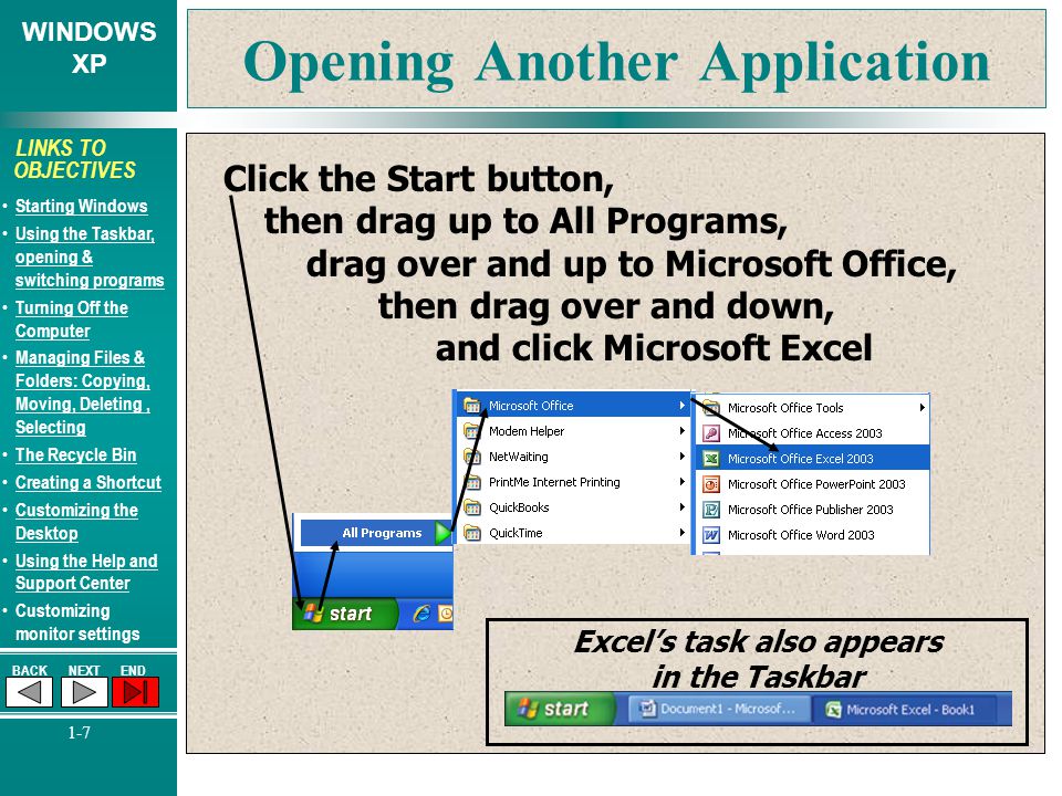 WINDOWS XP BACKNEXTEND 1-7 LINKS TO OBJECTIVES Starting Windows Using the Taskbar, opening & switching programs Using the Taskbar, opening & switching programs Turning Off the Computer Turning Off the Computer Managing Files & Folders: Copying, Moving, Deleting, Selecting Managing Files & Folders: Copying, Moving, Deleting, Selecting The Recycle Bin Creating a Shortcut Customizing the Desktop Customizing the Desktop Using the Help and Support Center Using the Help and Support Center Customizing monitor settings Opening Another Application Click the Start button, then drag up to All Programs, drag over and up to Microsoft Office, then drag over and down, and click Microsoft Excel Excel’s task also appears in the Taskbar