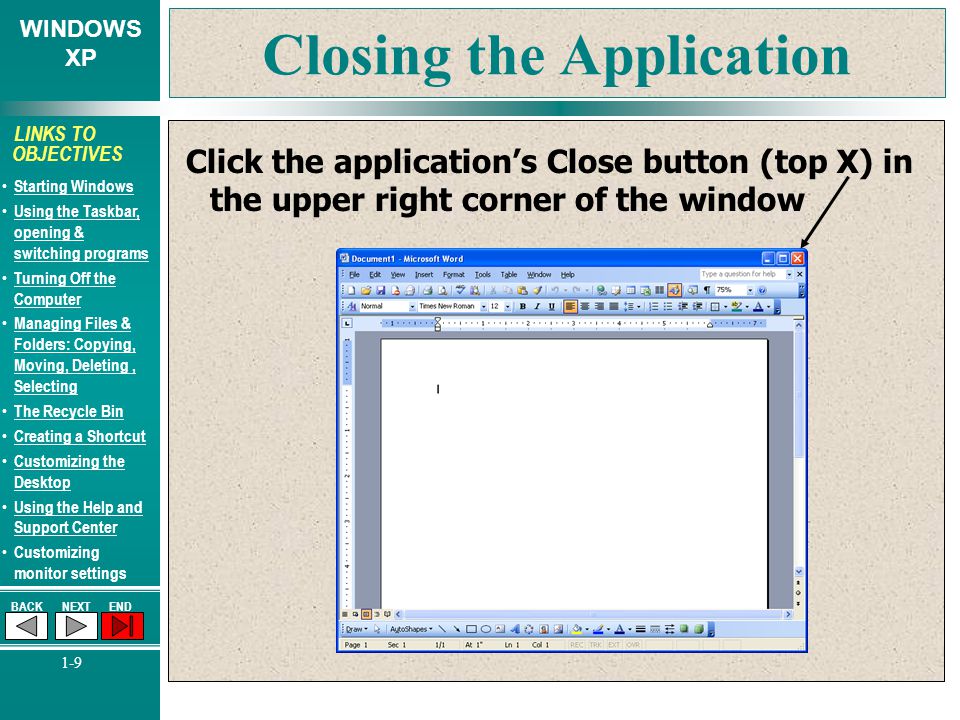 WINDOWS XP BACKNEXTEND 1-9 LINKS TO OBJECTIVES Starting Windows Using the Taskbar, opening & switching programs Using the Taskbar, opening & switching programs Turning Off the Computer Turning Off the Computer Managing Files & Folders: Copying, Moving, Deleting, Selecting Managing Files & Folders: Copying, Moving, Deleting, Selecting The Recycle Bin Creating a Shortcut Customizing the Desktop Customizing the Desktop Using the Help and Support Center Using the Help and Support Center Customizing monitor settings Closing the Application Click the application’s Close button (top X) in the upper right corner of the window
