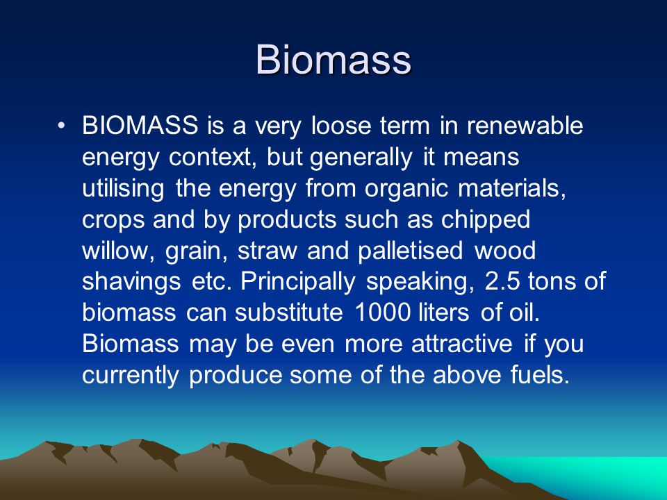 Biomass BIOMASS is a very loose term in renewable energy context, but generally it means utilising the energy from organic materials, crops and by products such as chipped willow, grain, straw and palletised wood shavings etc.