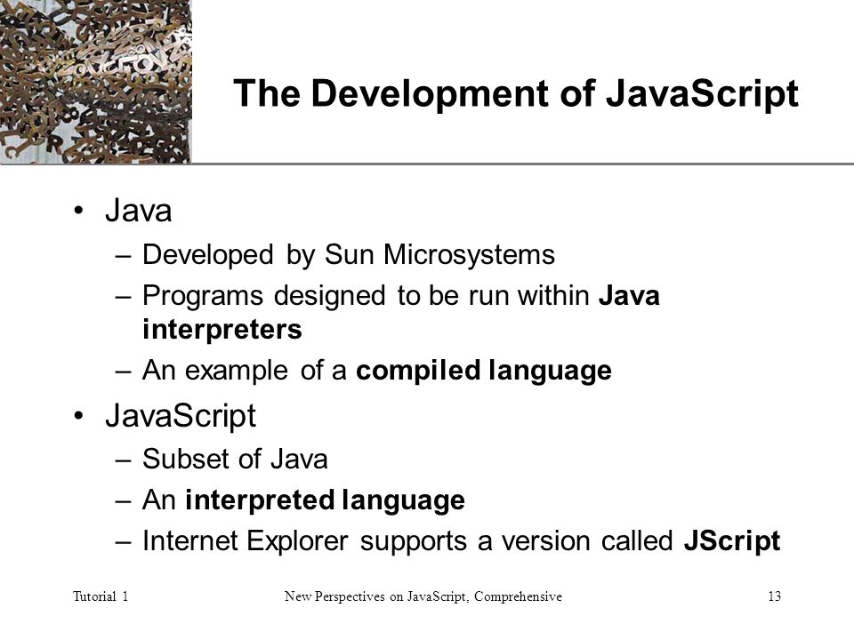 XP Tutorial 1New Perspectives on JavaScript, Comprehensive13 The Development of JavaScript Java –Developed by Sun Microsystems –Programs designed to be run within Java interpreters –An example of a compiled language JavaScript –Subset of Java –An interpreted language –Internet Explorer supports a version called JScript